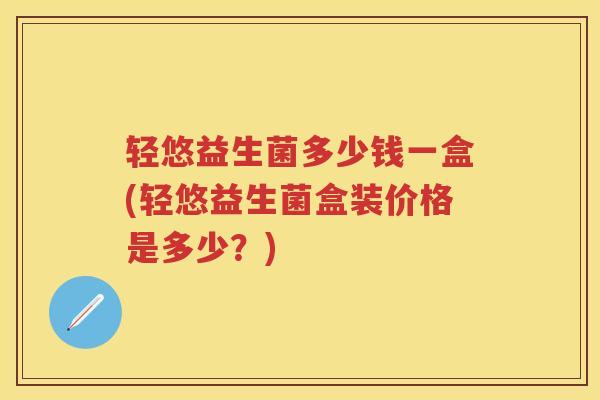 轻悠益生菌多少钱一盒(轻悠益生菌盒装价格是多少？)