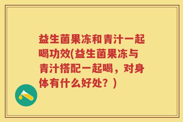 益生菌果冻和青汁一起喝功效(益生菌果冻与青汁搭配一起喝,对身体有什么好处?) 益生菌果冻和青汁一起喝功效(益生菌果冻与青汁搭配一起喝,对身体有什么好处?)