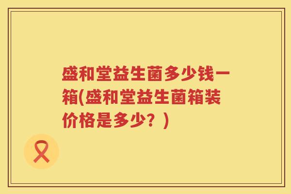 盛和堂益生菌多少钱一箱(盛和堂益生菌箱装价格是多少？)