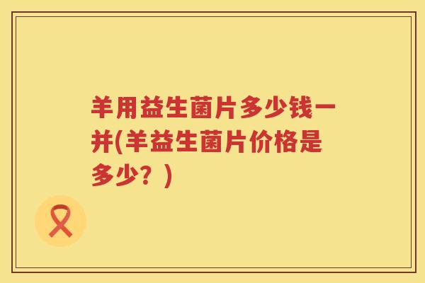 羊用益生菌片多少钱一并(羊益生菌片价格是多少?) 羊用益生菌片多少钱一并(羊益生菌片价格是多少?)