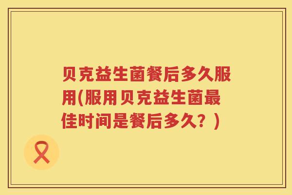 贝克益生菌餐后多久服用(服用贝克益生菌佳时间是餐后多久？)