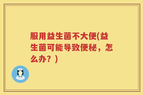 服用益生菌不大便(益生菌可能导致,怎么办?) 服用益生菌不大便(益生菌可能导致,怎么办?)