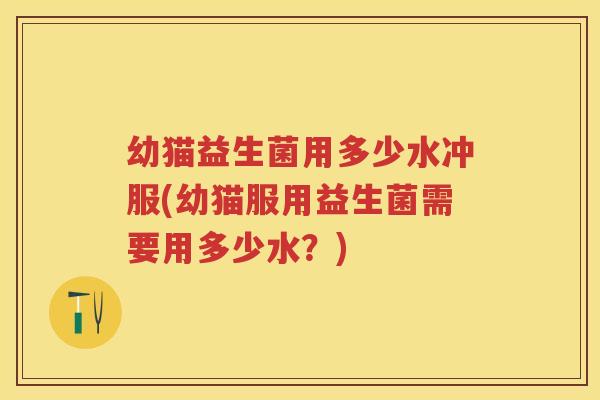 幼猫益生菌用多少水冲服(幼猫服用益生菌需要用多少水？)