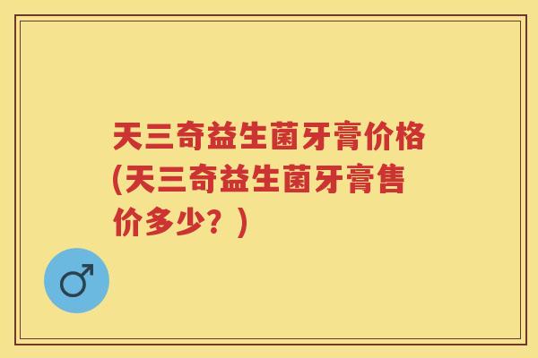 天三奇益生菌牙膏价格(天三奇益生菌牙膏售价多少?) 天三奇益生菌牙膏价格(天三奇益生菌牙膏售价多少?)
