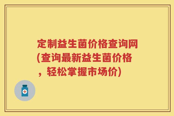 定制益生菌价格查询网(查询新益生菌价格,轻松掌握市场价) 定制益生菌价格查询网(查询新益生菌价格,轻松掌握市场价)