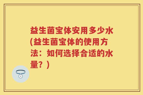 益生菌宝体安用多少水(益生菌宝体的使用方法:如何选择合适的水量?) 益生菌宝体安用多少水(益生菌宝体的使用方法:如何选择合适的水量?)