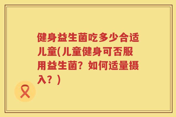 健身益生菌吃多少合适儿童(儿童健身可否服用益生菌?如何适量摄入?) 健身益生菌吃多少合适儿童(儿童健身可否服用益生菌?如何适量摄入?)