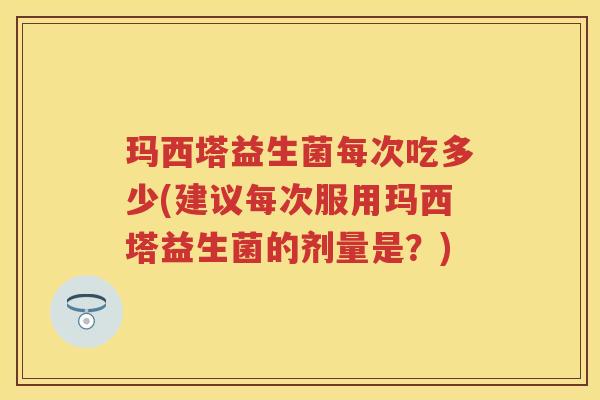 玛西塔益生菌每次吃多少(建议每次服用玛西塔益生菌的剂量是？)