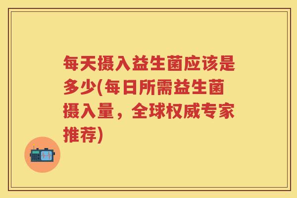 每天摄入益生菌应该是多少(每日所需益生菌摄入量,全球权威专家推荐) 每天摄入益生菌应该是多少(每日所需益生菌摄入量,全球权威专家推荐)