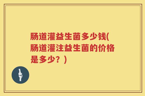 肠道灌益生菌多少钱(肠道灌注益生菌的价格是多少?) 肠道灌益生菌多少钱(肠道灌注益生菌的价格是多少?)