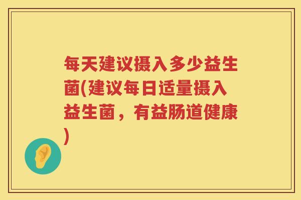 每天建议摄入多少益生菌(建议每日适量摄入益生菌,有益肠道健康) 每天建议摄入多少益生菌(建议每日适量摄入益生菌,有益肠道健康)