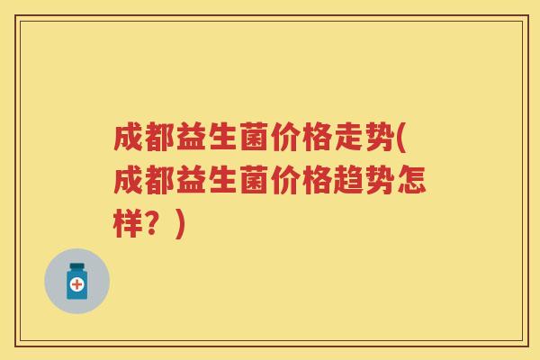 成都益生菌价格走势(成都益生菌价格趋势怎样？)