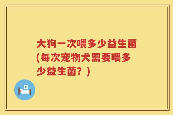 大狗一次喂多少益生菌(每次宠物犬需要喂多少益生菌?) 大狗一次喂多少益生菌(每次宠物犬需要喂多少益生菌?)