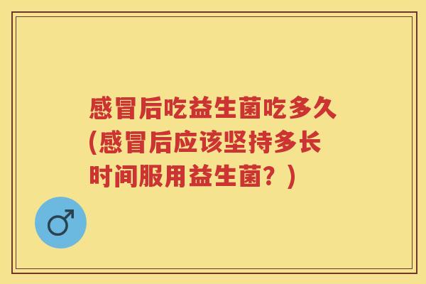 后吃益生菌吃多久(后应该坚持多长时间服用益生菌?) 后吃益生菌吃多久(后应该坚持多长时间服用益生菌?)