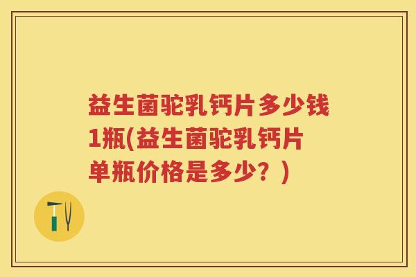 益生菌驼乳钙片多少钱1瓶(益生菌驼乳钙片单瓶价格是多少？)
