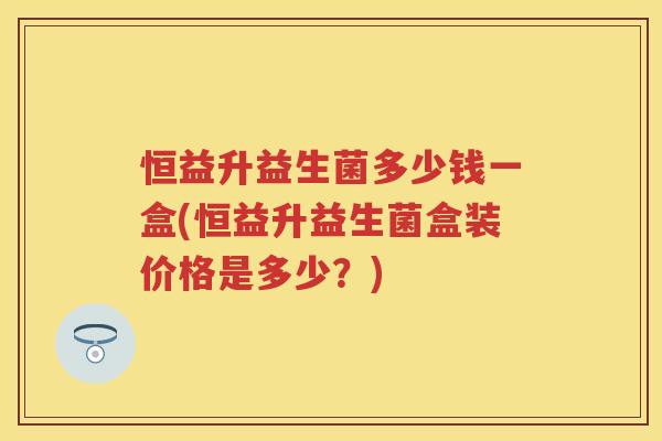 恒益升益生菌多少钱一盒(恒益升益生菌盒装价格是多少?) 恒益升益生菌多少钱一盒(恒益升益生菌盒装价格是多少?)