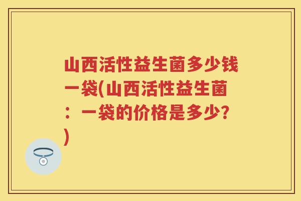 山西活性益生菌多少钱一袋(山西活性益生菌:一袋的价格是多少?) 山西活性益生菌多少钱一袋(山西活性益生菌:一袋的价格是多少?)