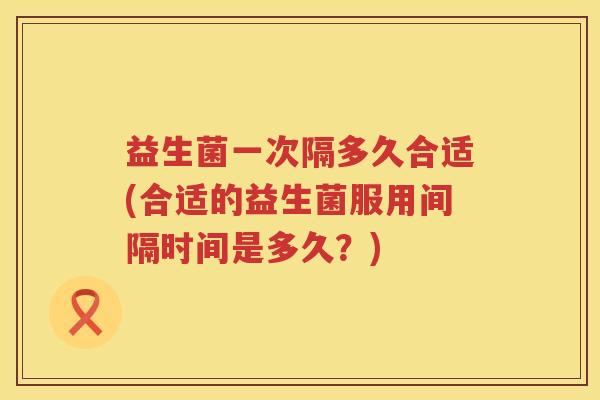 益生菌一次隔多久合适(合适的益生菌服用间隔时间是多久?) 益生菌一次隔多久合适(合适的益生菌服用间隔时间是多久?)