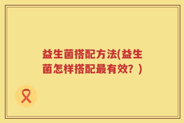 益生菌搭配方法(益生菌怎样搭配有效?) 益生菌搭配方法(益生菌怎样搭配有效?)
