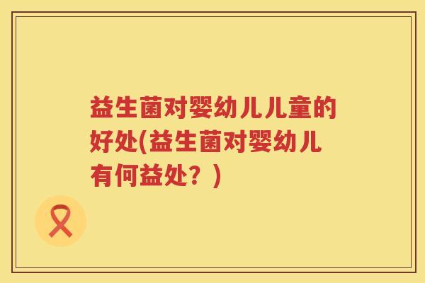 益生菌对婴幼儿儿童的好处(益生菌对婴幼儿有何益处?) 益生菌对婴幼儿儿童的好处(益生菌对婴幼儿有何益处?)