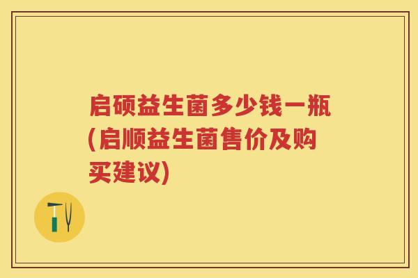 启硕益生菌多少钱一瓶(启顺益生菌售价及购买建议)