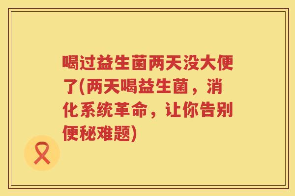 喝过益生菌两天没大便了(两天喝益生菌,消化系统革命,让你告别难题) 喝过益生菌两天没大便了(两天喝益生菌,消化系统革命,让你告别难题)