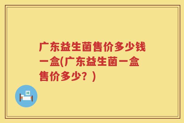 广东益生菌售价多少钱一盒(广东益生菌一盒售价多少?) 广东益生菌售价多少钱一盒(广东益生菌一盒售价多少?)