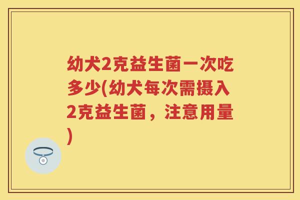 幼犬2克益生菌一次吃多少(幼犬每次需摄入2克益生菌,注意用量) 幼犬2克益生菌一次吃多少(幼犬每次需摄入2克益生菌,注意用量)