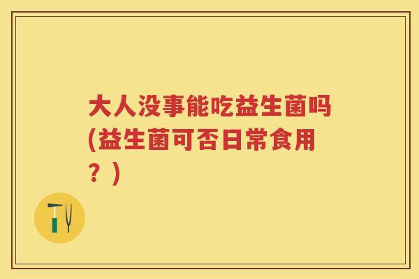 大人没事能吃益生菌吗(益生菌可否日常食用?) 大人没事能吃益生菌吗(益生菌可否日常食用?)