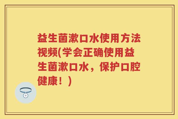 益生菌漱口水使用方法视频(学会正确使用益生菌漱口水，保护口腔健康！)