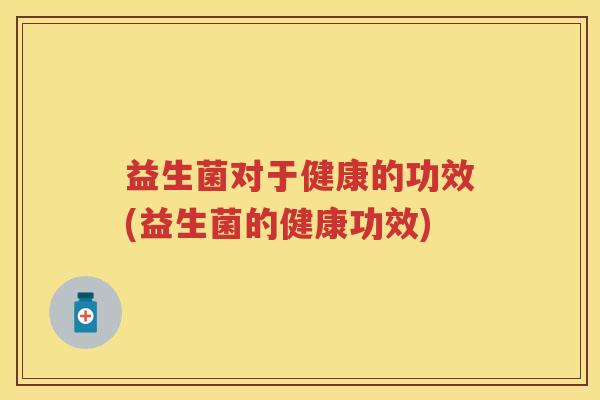 益生菌对于健康的功效(益生菌的健康功效) 益生菌对于健康的功效(益生菌的健康功效)