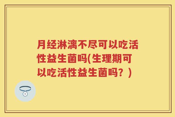 淋漓不尽可以吃活性益生菌吗(生理期可以吃活性益生菌吗？)