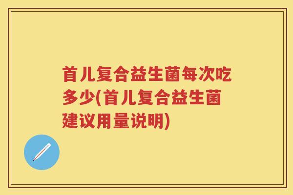 首儿复合益生菌每次吃多少(首儿复合益生菌建议用量说明) 首儿复合益生菌每次吃多少(首儿复合益生菌建议用量说明)