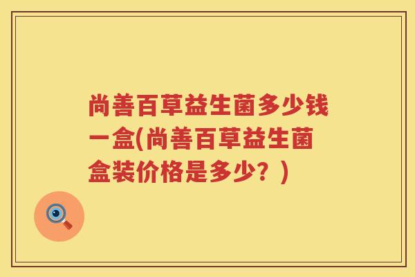 尚善百草益生菌多少钱一盒(尚善百草益生菌盒装价格是多少?) 尚善百草益生菌多少钱一盒(尚善百草益生菌盒装价格是多少?)