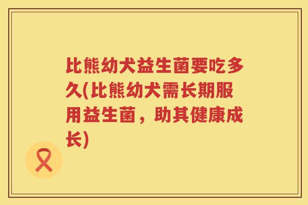比熊幼犬益生菌要吃多久(比熊幼犬需长期服用益生菌，助其健康成长)