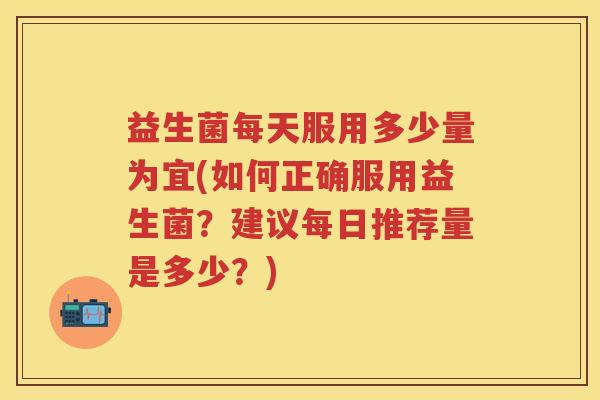 益生菌每天服用多少量为宜(如何正确服用益生菌?建议每日推荐量是多少?) 益生菌每天服用多少量为宜(如何正确服用益生菌?建议每日推荐量是多少?)