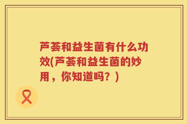 芦荟和益生菌有什么功效(芦荟和益生菌的妙用，你知道吗？)