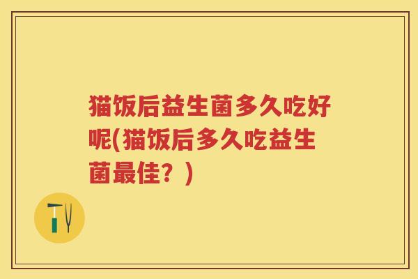 猫饭后益生菌多久吃好呢(猫饭后多久吃益生菌佳?) 猫饭后益生菌多久吃好呢(猫饭后多久吃益生菌佳?)