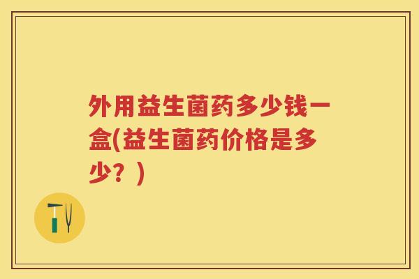 外用益生菌药多少钱一盒(益生菌药价格是多少?) 外用益生菌药多少钱一盒(益生菌药价格是多少?)