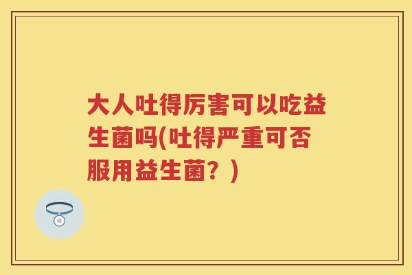 大人吐得厉害可以吃益生菌吗(吐得严重可否服用益生菌？)