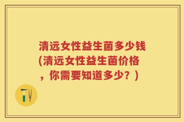 清远女性益生菌多少钱(清远女性益生菌价格，你需要知道多少？)
