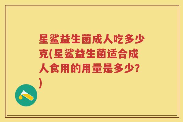 星鲨益生菌成人吃多少克(星鲨益生菌适合成人食用的用量是多少?) 星鲨益生菌成人吃多少克(星鲨益生菌适合成人食用的用量是多少?)
