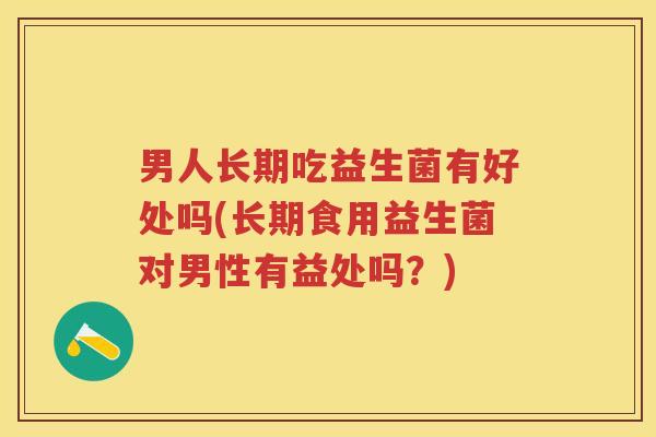 男人长期吃益生菌有好处吗(长期食用益生菌对男性有益处吗?) 男人长期吃益生菌有好处吗(长期食用益生菌对男性有益处吗?)