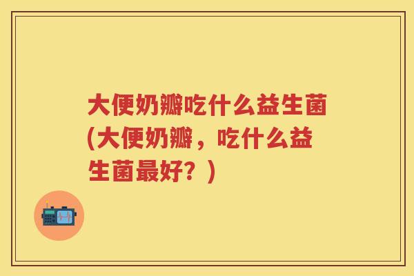 大便奶瓣吃什么益生菌(大便奶瓣,吃什么益生菌好?) 大便奶瓣吃什么益生菌(大便奶瓣,吃什么益生菌好?)