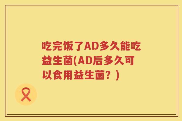 吃完饭了AD多久能吃益生菌(AD后多久可以食用益生菌？)