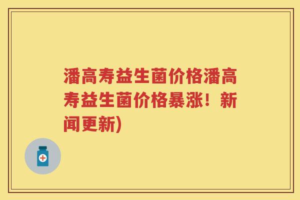 潘高寿益生菌价格潘高寿益生菌价格暴涨!新闻更新) 潘高寿益生菌价格潘高寿益生菌价格暴涨!新闻更新)