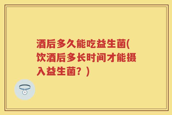 酒后多久能吃益生菌(饮酒后多长时间才能摄入益生菌？)