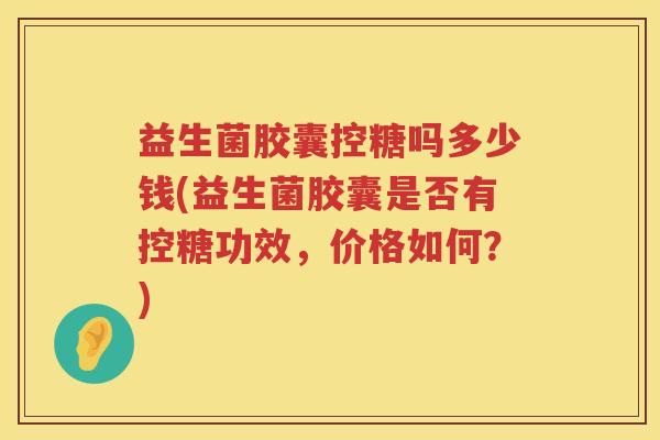 益生菌胶囊控糖吗多少钱(益生菌胶囊是否有控糖功效,价格如何?) 益生菌胶囊控糖吗多少钱(益生菌胶囊是否有控糖功效,价格如何?)