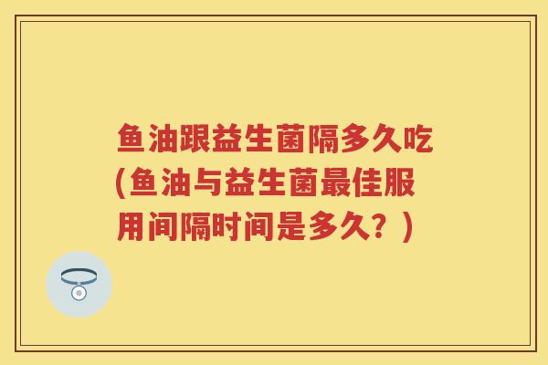 鱼油跟益生菌隔多久吃(鱼油与益生菌佳服用间隔时间是多久？)