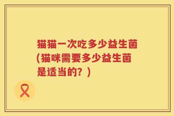 猫猫一次吃多少益生菌(猫咪需要多少益生菌是适当的？)